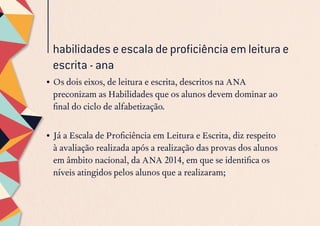 habilidades e escala de proficiência em leitura e
escrita - ana
•	Os dois eixos, de leitura e escrita, descritos na ANA
preconizam as Habilidades que os alunos devem dominar ao
final do ciclo de alfabetização.
•	Já a Escala de Proficiência em Leitura e Escrita, diz respeito
à avaliação realizada após a realização das provas dos alunos
em âmbito nacional, da ANA 2014, em que se identifica os
níveis atingidos pelos alunos que a realizaram;
 