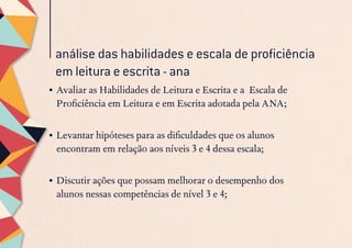 análise das habilidades e escala de proficiência
em leitura e escrita - ana
•	Avaliar as Habilidades de Leitura e Escrita e a Escala de
Proficiência em Leitura e em Escrita adotada pela ANA;
•	Levantar hipóteses para as dificuldades que os alunos
encontram em relação aos níveis 3 e 4 dessa escala;
 
•	Discutir ações que possam melhorar o desempenho dos
alunos nessas competências de nível 3 e 4;
 