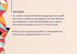 atividade
•	Ao analisar a Escala de Proficiência que apresenta o perfil
dos alunos conforme seu desempenho, levantar hipóteses
que expliquem as razões das dificuldades que os alunos
encontram em relação aos níveis 3 e 4 dessa escala;
 
•	Discutir ações que possam melhorar o desempenho dos
alunos nessas competências de nível 3 e 4;
 
