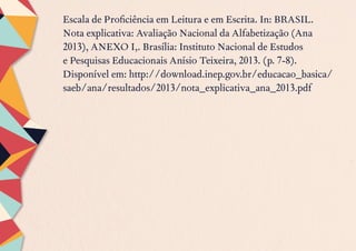 Escala de Proficiência em Leitura e em Escrita. In: BRASIL.
Nota explicativa: Avaliação Nacional da Alfabetização (Ana
2013), ANEXO I,. Brasília: Instituto Nacional de Estudos
e Pesquisas Educacionais Anísio Teixeira, 2013. (p. 7-8).
Disponível em: http://download.inep.gov.br/educacao_basica/
saeb/ana/resultados/2013/nota_explicativa_ana_2013.pdf
 