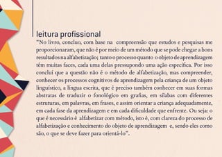 “No livro, concluo, com base na  compreensão que estudos e pesquisas me
proporcionaram, que não é por meio de um método que se pode chegar a bons
resultadosnaalfabetização; tantooprocessoquanto oobjetodeaprendizagem
têm muitas faces, cada uma delas pressupondo uma ação específica. Por isso
concluí que a questão não é o método de alfabetização, mas compreender,
conhecer os processos cognitivos de aprendizagem pela criança de um objeto
linguístico, a língua escrita, que é preciso também conhecer em suas formas
abstratas de traduzir o fonológico em grafias, em sílabas com diferentes
estruturas, em palavras, em frases, e assim orientar a criança adequadamente,
em cada fase da aprendizagem e em cada dificuldade que enfrente. Ou seja: o
que é necessário é  alfabetizar com método, isto é, com clareza do processo de
alfabetização e conhecimento do objeto de aprendizagem  e, sendo eles como
são, o que se deve fazer para orientá-lo”.
leitura profissional
 