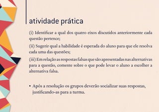 (i) Identificar a qual dos quatro eixos discutidos anteriormente cada
questão pertence;
(ii) Sugerir qual a habilidade é esperada do aluno para que ele resolva
cada uma das questões;
(iii)Emrelaçãoasrespostasfalsasquesãoapresentadasnasalternativas
para a questão, comente sobre o que pode levar o aluno a escolher a
alternativa falsa.
•	Após a resolução os grupos deverão socializar suas respostas,
justificando-as para a turma.
atividade prática
 