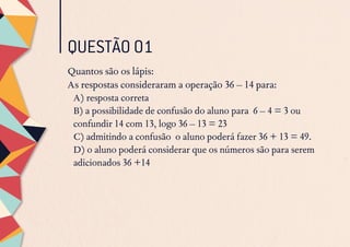 Quantos são os lápis:
As respostas consideraram a operação 36 – 14 para:
A) resposta correta
B) a possibilidade de confusão do aluno para 6 – 4 = 3 ou
confundir 14 com 13, logo 36 – 13 = 23
C) admitindo a confusão o aluno poderá fazer 36 + 13 = 49.
D) o aluno poderá considerar que os números são para serem
adicionados 36 +14
QUESTÃO 01
 