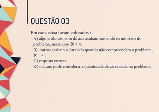 QUESTÃO 03
Em cada caixa foram colocados :
A) alguns alunos com dúvida acabam somando os números do
problema, neste caso 20 + 4.
B) outros acabam subtraindo quando não compreendem o problema,
20 – 4 .
C) resposta correta
D) o aluno pode considerar a quantidade de caixa dada no problema.
 