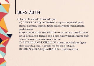 QUESTÃO 04
O barco desenhado é formado por:
A ) CÍRCULOS E QUADRADOS – a palavra quadrado pode
chamar a atenção, porque a figura está sobreposta em uma malha
quadriculada.
B) QUADRADOS E TRAPÉZIOS – o fato de uma parte do barco
ser na forma de um trapézio com a base maior virada para cima pode
induzir os alunos que conhecem a forma.
C) RETÂNGULOS E CÍRCULOS – pouco provável que algum
aluno assinale, porque o círculo não faz parte da figura.
D) TRIÂNGULOS E QUADRADOS – resposta correta.
 
