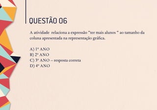 QUESTÃO 06
A atividade relaciona a expressão “ter mais alunos “ ao tamanho da
coluna apresentada na representação gráfica.
A) 1º ANO
B) 2º ANO
C) 3º ANO – resposta correta
D) 4º ANO
 