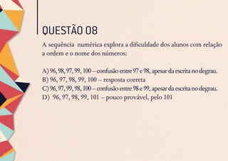 QUESTÃO 08
A sequência numérica explora a dificuldade dos alunos com relação
a ordem e o nome dos números:
A)96,98,97,99,100–confusãoentre97e98,apesardaescritanodegrau.
B) 96, 97, 98, 99, 100 – resposta correta
C)96,97,99,98,100–confusãoentre98e99,apesardaescritanodegrau.
D) 96, 97, 98, 99, 101 – pouco provável, pelo 101
 