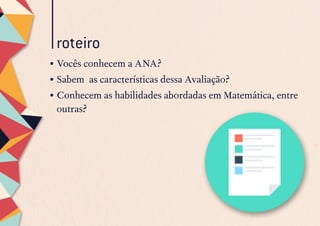 roteiro
•	Vocês conhecem a ANA?
•	Sabem as características dessa Avaliação?
•	Conhecem as habilidades abordadas em Matemática, entre
outras?
 