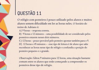 QUESTÃO 11
O relógio com ponteiros é pouco utilizado pelos alunos e muitos
alunos sentem dificuldade em ler as horas neles. O horário do
treino de Adriano é:
A) 9 horas – resposta correta.
B) 9 horas e 12 minutos – uma possibilidade de ser considerado pelos
ponteiros estarem nesses dois números.
C) 12 horas – pouco provável pelo ponteiro apontar também para o 9.
D) 12 horas e 45 minutos – esse tipo de leitura é de aluno que sabe
reconhecer as horas nesse tipo de relógio e confundiu a posição do
ponteiro pequeno e o grande.
Observação: faltou 9 minutos para 12 horas, uma situação bastante
comum entre os alunos que estão começando a compreender os
ponteiros desse tipo de relógio.
 