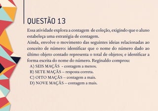 QUESTÃO 13
Essa atividade explora a contagem de coleção, exigindo que o aluno
estabeleça uma estratégia de contagem.
Ainda, envolve o movimento das seguintes ideias relacionadas ao
conceito de número: identificar que o nome do número dado ao
último objeto contado representa o total de objetos; e identificar a
forma escrita do nome do número. Reginaldo comprou:
A) SEIS MAÇÃS - contagem a menos.
B) SETE MAÇÃS – resposta correta.
C) OITO MAÇÃS – contagem a mais.
D) NOVE MAÇÃS – contagem a mais.
 