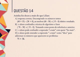 QUESTÃO 14
Aninha fez doces a mais do que Lilian:
A) resposta correta. Decompondo os números temos
	 (60+15)–(30 +8),aoresolver(60–30) e(15–8)obtémoresultado.
B) o aluno confundiu a técnica do algoritmo e fazer
	 ( 70 – 30) e ( 15 – 8). Tomando como ponto de referência o anterior.
C) o aluno pode confundir a expressão “a mais” com quem “fez mais”.
D) o aluno pode entender a expressão “ a mais” como “dica” para
adicionar os números que aparecem no problema:
	 75 + 38.
 