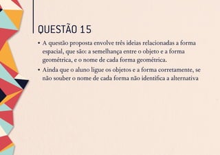 QUESTÃO 15
•	A questão proposta envolve três ideias relacionadas a forma
espacial, que são: a semelhança entre o objeto e a forma
geométrica, e o nome de cada forma geométrica.
•	Ainda que o aluno ligue os objetos e a forma corretamente, se
não souber o nome de cada forma não identifica a alternativa
 