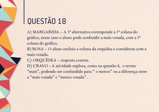 QUESTÃO 18
A) MARGARIDA – A 1ª alternativa corresponde a 1ª coluna do
gráfico, nesse caso o aluno pode confundir a mais votada, com a 1ª
coluna do gráfico.
B) ROSA – O aluno excluiu a coluna da orquídea e considerou com a
mais votada.
C) ORQUÍDEA – resposta correta.
D) CRAVO - A atividade explora, como na questão 6, o termo
“mais”, podendo ser confundido para “ o menos” ou a diferença entre
a “mais votada” e “menos votada”.
 