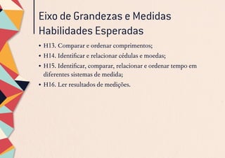 Eixo de Grandezas e Medidas
Habilidades Esperadas
•	H13. Comparar e ordenar comprimentos;
•	H14. Identificar e relacionar cédulas e moedas;
•	H15. Identificar, comparar, relacionar e ordenar tempo em
diferentes sistemas de medida;
•	H16. Ler resultados de medições.
 