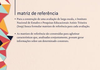 matriz de referência
•	Para a construção de uma avaliação de larga escala, o Instituto
Nacional de Estudos e Pesquisas Educacionais Anísio Teixeira
(Inep) busca formular matrizes de referência para cada avaliação.
•	As matrizes de referência são construídas para aglutinar
características que, analisadas conjuntamente, possam gerar
informações sobre um determinado construto.
 