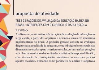 proposta de atividade
RESUMO
Analisam-se, neste artigo, três gerações de avaliação da educação em
larga escala, a partir dos objetivos e desenhos usuais em iniciativas
implementadas no Brasil. A primeira geração consiste na avaliação
diagnósticadaqualidadedaeducação,sematribuiçãodeconsequências
diretasparaasescolaseparaocurrículoescolar.Asoutrasduasgerações
articulam os resultados das avaliações a políticas de responsabilização,
com atribuição de consequências simbólicas ou materiais para os
agentes escolares. Tomando como parâmetro de análise os objetivos
TRÊS GERAÇÕES DE AVALIAÇÃO DA EDUCAÇÃO BÁSICA NO
BRASIL: INTERFACES COM O CURRÍCULO DA/NA ESCOLA
 