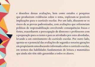 e desenhos dessas avaliações, bem como estudos e pesquisas
que produziram evidências sobre o tema, exploram-se possíveis
implicações para o currículo escolar. Por um lado, discutem-se os
riscos de as provas padronizadas, com avaliações que referenciam
políticas de responsabilização envolvendo consequências fracas e
fortes, exacerbarem a preocupação de diretores e professores com
a preparação para os testes e para as atividades por estes abordadas,
levando a um estreitamento do currículo escolar. Por outro lado,
aponta-se o potencial das avaliações de segunda e terceira gerações
empropiciaremumadiscussãoinformadasobreocurrículoescolar,
em termos das habilidades fundamentais de leitura e matemática
que ainda não têm sido garantidas a todos os alunos.
 