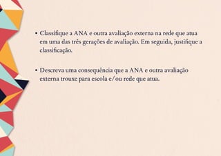 •	Classifique a ANA e outra avaliação externa na rede que atua
em uma das três gerações de avaliação. Em seguida, justifique a
classificação.
•	Descreva uma consequência que a ANA e outra avaliação
externa trouxe para escola e/ou rede que atua.
 