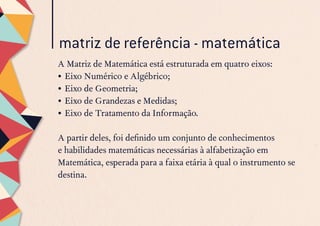 matriz de referência - matemática
A Matriz de Matemática está estruturada em quatro eixos:
•	Eixo Numérico e Algébrico;
•	Eixo de Geometria;
•	Eixo de Grandezas e Medidas;
•	Eixo de Tratamento da Informação.
A partir deles, foi definido um conjunto de conhecimentos
e habilidades matemáticas necessárias à alfabetização em
Matemática, esperada para a faixa etária à qual o instrumento se
destina.
 