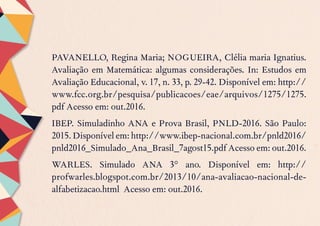 PAVANELLO, Regina Maria; NOGUEIRA, Clélia maria Ignatius.
Avaliação em Matemática: algumas considerações. In: Estudos em
Avaliação Educacional, v. 17, n. 33, p. 29-42. Disponível em: http://
www.fcc.org.br/pesquisa/publicacoes/eae/arquivos/1275/1275.
pdf Acesso em: out.2016.
IBEP. Simuladinho ANA e Prova Brasil, PNLD-2016. São Paulo:
2015.Disponívelem:http://www.ibep-nacional.com.br/pnld2016/
pnld2016_Simulado_Ana_Brasil_7agost15.pdf Acesso em: out.2016.
WARLES. Simulado ANA 3° ano. Disponível em: http://
profwarles.blogspot.com.br/2013/10/ana-avaliacao-nacional-de-
alfabetizacao.html Acesso em: out.2016.
 