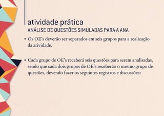 •	Os OE’s deverão ser separados em seis grupos para a realização
da atividade.
•	Cada grupo de OE’s receberá seis questões para serem analisadas,
sendo que cada dois grupos de OE’s receberão o mesmo grupo de
questões, devendo fazer os seguintes registros e discussões:
atividade prática
ANÁLISE DE QUESTÕES SIMULADAS PARA A ANA
 
