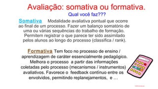 Avaliação: somativa ou formativa.
Qual você faz???
Somativa Modalidade avaliativa pontual que ocorre
ao final de um processo. Fazer um balanço somatório de
uma ou várias sequências do trabalho de formação.
Permitem registrar o que parece ter sido assimilado
pelos alunos ao longo do processo (classifica / rank).
Formativa Tem foco no processo de ensino /
aprendizagem de caráter essencialmente pedagógico.
Melhora o processo a partir das informações
coletadas pelo processo (mecanismos / instrumentos)
avaliativos. Favorece o feedback contínuo entre os
envolvidos, permitindo replanejamentos, e …
 