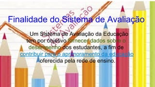 Finalidade do Sistema de Avaliação
Um Sistema de Avaliação da Educação
tem por objetivo fornecer dados sobre o
desempenho dos estudantes, a fim de
contribuir para o aprimoramento da educação
oferecida pela rede de ensino.
 