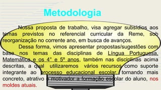 Metodologia
Nossa proposta de trabalho, visa agregar subsídios aos
temas previstos no referencial curricular da Reme, sob
reorganização no corrente ano, em busca de avanços.
Dessa forma, vimos apresentar propostas/sugestões com
base nos temas das disciplinas de Língua Portuguesa,
Matemática e os 4° e 5º anos, também nas disciplinas acima
descritas, a qual utilizaremos vários recursos como suporte
integrante ao processo educacional escolar, tornando mais
concreto, atrativo e motivador a formação escolar do aluno, nos
moldes atuais.
 