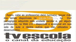Avanços Tecnológicos
Assim, cabe ao professor(a) da(s) turma(s), lançar mão
dos temas disponíveis no link da TvEscola, no Dvd
pedagógico adquirido pela unidade escolar e, por alguns
professores, na Web 2.0 - disponível e acessível em sua
sala de aula e dentre outros que são utilizados e
desenvolvidos…...
 