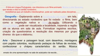 Geografia - Esplanando sobre a localização da região em tela,
direcionando ao estado nordestino que foi rodado o filme, bem
como a vegetação nativa e clima da região. Utilizando o
Google Maps, pode ser visualizada a localidade, trazendo a região
até os alunos em sala de aula. Formalizar registros escritos,
criação de questionários e resolução dos mesmos por grupo
diverso do que o elaborou.
Arte - Descrever a paisagem local, com desenhos, montagens
com papéis coloridos, reutilizando pedaços de folhas de revistas,
confeccionar o chápeu característico do sertão. Música
“ ...mandacaru qdo aflora lá na serra, é o sinal que chuva chegou no sertão…”,
ensaio de uma apresentação na sala de aula/palco da escola...
O link em Língua Portuguesa, nos direciona a um filme animado: Morte e vida Severina,
que retrata a vida no sertão nordestino.
Acreditamos que um trabalho interdisciplinar, pode ser realizado pelas disciplinas…...
 