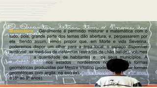 Vc no aeroporto…..rumo ao
nordeste!!!!!!
Matemática - Geralmente é permitido misturar a matemática com o
tudo, pois, grande parte dos temas dão abertura, e, perpassarem por
ela. Sendo assim, vimos propor que, em Morte e vida Severina,
poderemos dispor um olhar para a área local, o espaço disponível
territorial, as medidas de distâncias (estradas de chão batido), volumes
(cisternas), a quantidade de habitantes e de seus municípios. A
Renda per capita nos estados nordestinos no vídeo. As formas
geométricas produzidas por Mestre Vitalino (podemos construir formas
geométricas com argila, na escola). Outras atividades….(4º e 5º anos)
e (6º ao 9º anos).
 