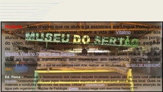 Viajando pelo Brasil, sem sair do
lugar….e compreendendo o nosso corpo
História - Após o vídeo que os alunos já assistiram em Língua Portuguesa,
vc pode naquele contexto regional, inserir a vida de Vitalino, trazendo aos
alunos sua história. A produção de um breve texto sobre os principais ponto
do vídeo, fatos que mais chamaram a atenção do aluno, e depois, escolher
ou sortear alguns, para que sejam lidos em sala.
Mestre Vitalino Pereira dos Santos usou o talento de suas mãos para dar
vida ao barro, e transformou seu município em referência no artesanato
típico do nordeste ( que tal em parceria com Arte, realizar as esculturas). O MUSEU DE MOSSORÓ
(RN).
Ed. Física - Pesquisar o deslocamento dos nativos daquela localidade quando vão da zona rural para as
escolas “rurais/urbanas”. Quais jogos /modalidades esportivas são praticados pelos alunos local. Quais os
materiais e condições estruturais das escolas. Utilizar o youtube.com - questionamentos sobre absorção de
água pelo organismo - Noções de Fisiologia. Como o corpo reage com exercícios físicos????
 