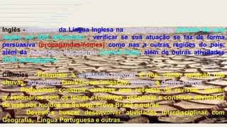 Do turismo encantador, as dificuldades
regionais do sertanejo
Inglês - Influência da Língua Inglesa na região nordeste (divisão de uma
região em IDH diferentes) , verificar se sua atuação se faz de forma
persuasiva (propagandas/nomes) como nas a outras regiões do país,
além da formação educacional (Jornal Hoje), além de outras atividades
(DVD pedagógico)
Ciências - Pesquisar a vegetação regional e rios, clima, variação das
chuvas, agricultura familiar com irrigação, animais e dentre outros.
Poderemos construir cartazes com recortes de revistas, aplicar
questionários com os temas estudados, pesquisar e construir atividades
da web nos moldes de Saresp, Prova Brasil e outras.
Devemos buscar desenvolver atividades interdisciplinar com
Geografia, Língua Portuguesa e outras...
 
