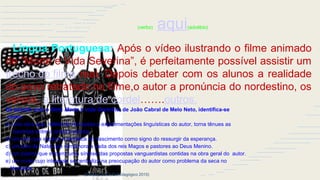 Luciano trabalha(verbo) aqui(advébio)
Língua Portuguesa: Após o vídeo ilustrando o filme animado
de “Morte e Vida Severina”, é perfeitamente possível assistir um
trecho do filme real. Depois debater com os alunos a realidade
do povo retratado no filme,o autor a pronúncia do nordestino, os
versos, a literatura de cordel…….outros.
De acordo com o filme Morte e vida Severina, de João Cabral de Melo Neto, identifica-se
como:
a) uma obra que, refletindo inovações e experimentações linguísticas do autor, torna tênues as
barreiras entre a prosa e poesia.
b) um auto que explora a temática do nascimento como signo do ressurgir da esperança.
c) um auto de Natal que rememora a visita dos reis Magos e pastores ao Deus Menino.
d) um poema que encerra uma síntese das propostas vanguardistas contidas na obra geral do autor.
e) um conto cujo interesse se centraliza na preocupação do autor como problema da seca no
Nordeste.
(Extraído do DVD Pedagógico 2015)
 