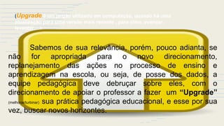 (Upgrade é um jargão utilizado em computação, quando há uma
atualização para uma versão mais recente , para cima, avançar,
levantar….)
Sabemos de sua relevância, porém, pouco adianta, se
não for apropriada para o novo direcionamento,
replanejamento das ações no processo de ensino e
aprendizagem na escola, ou seja, de posse dos dados, a
equipe pedagógica deve debruçar sobre eles, com o
direcionamento de apoiar o professor a fazer um “Upgrade”
(melhorar/turbinar) sua prática pedagógica educacional, e esse por sua
vez, buscar novos horizontes.
 