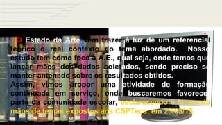 Estado da Arte
O Estado da Arte vem trazer à luz de um referencial
teórico o real contexto do tema abordado. Nosso
estudo tem como foco a A.E., qual seja, onde temos que
lançar mãos dos dados coletados, sendo preciso se
manter antenado sobre os resultados obtidos.
Assim, vimos propor uma atividade de formação
continuada em serviço, onde buscaremos favorecer
parte da comunidade escolar, esclarecendo e lançando
mãos de temas expostos aos CSPTecs, em 23/03/15.
 