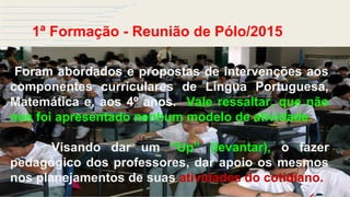 1ª Formação - Reunião de Pólo/2015
Foram abordados e propostas de intervenções aos
componentes curriculares de Língua Portuguesa,
Matemática e, aos 4º anos. Vale ressaltar, que não
nos foi apresentado nenhum modelo de atividade.
Visando dar um “Up” (levantar), o fazer
pedagógico dos professores, dar apoio os mesmos
nos planejamentos de suas atividades do cotidiano.
 