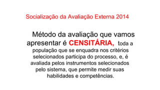 Socialização da Avaliação Externa 2014
Método da avaliação que vamos
apresentar é CENSITÁRIA, toda a
população que se enquadra nos critérios
selecionados participa do processo, e, é
avaliada pelos instrumentos selecionados
pelo sistema, que permite medir suas
habilidades e competências.
 