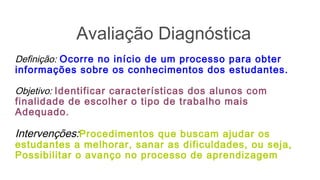 Avaliação Diagnóstica
Definição: Ocorre no início de um processo para obter
informações sobre os conhecimentos dos estudantes.
Objetivo: Identificar características dos alunos com
finalidade de escolher o tipo de trabalho mais
Adequado.
Intervenções:Procedimentos que buscam ajudar os
estudantes a melhorar, sanar as dificuldades, ou seja,
Possibilitar o avanço no processo de aprendizagem
 