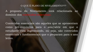 O QUE É PLANO DE NIVELAMENTO???
A proposta do Nivelamento está relacionada ao
domínio dos conteúdos essenciais.
Conteúdos essenciais são aqueles que se apresentam
como pré-requisitos para o ano/série em que o
estudante está ingressando, ou seja, são conteúdos
essenciais e fundamentais que o preparam para o ano
letivo.
 