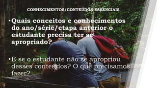 •Quais conceitos e conhecimentos
do ano/série/etapa anterior o
estudante precisa ter se
apropriado?
•E se o estudante não se apropriou
desses conteúdos? O que precisamos
fazer?
CONHECIMENTOS/CONTEÚDOS ESSENCIAIS
 