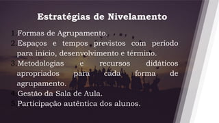 Estratégias de Nivelamento
13
1.Formas de Agrupamento.
2.Espaços e tempos previstos com período
para início, desenvolvimento e término.
3.Metodologias e recursos didáticos
apropriados para cada forma de
agrupamento.
4.Gestão da Sala de Aula.
5.Participação autêntica dos alunos.
 