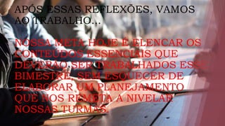 APÓS ESSAS REFLEXÕES, VAMOS
AO TRABALHO...
NOSSA META HOJE É ELENCAR OS
CONTEÚDOS ESSENCIAIS QUE
DEVERÃO SER TRABALHADOS ESSE
BIMESTRE, SEM ESQUECER DE
ELABORAR UM PLANEJAMENTO
QUE NOS REMETA A NIVELAR
NOSSAS TURMAS.
 