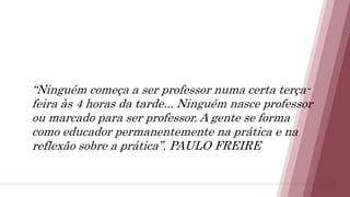 15
“Ninguém começa a ser professor numa certa terça-
feira às 4 horas da tarde... Ninguém nasce professor
ou marcado para ser professor. A gente se forma
como educador permanentemente na prática e na
reflexão sobre a prática”. PAULO FREIRE
 