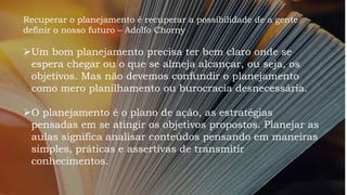 Recuperar o planejamento é recuperar a possibilidade de a gente
definir o nosso futuro – Adolfo Chorny
Um bom planejamento precisa ter bem claro onde se
espera chegar ou o que se almeja alcançar, ou seja, os
objetivos. Mas não devemos confundir o planejamento
como mero planilhamento ou burocracia desnecessária.
O planejamento é o plano de ação, as estratégias
pensadas em se atingir os objetivos propostos. Planejar as
aulas significa analisar conteúdos pensando em maneiras
simples, práticas e assertivas de transmitir
conhecimentos.
 