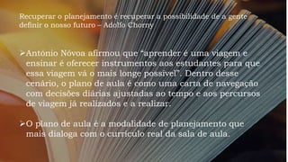 Recuperar o planejamento é recuperar a possibilidade de a gente
definir o nosso futuro – Adolfo Chorny
António Nóvoa afirmou que “aprender é uma viagem e
ensinar é oferecer instrumentos aos estudantes para que
essa viagem vá o mais longe possível”. Dentro desse
cenário, o plano de aula é como uma carta de navegação
com decisões diárias ajustadas ao tempo e aos percursos
de viagem já realizados e a realizar.
O plano de aula é a modalidade de planejamento que
mais dialoga com o currículo real da sala de aula.
 
