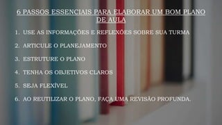 6 PASSOS ESSENCIAIS PARA ELABORAR UM BOM PLANO
DE AULA
1. USE AS INFORMAÇÕES E REFLEXÕES SOBRE SUA TURMA
2. ARTICULE O PLANEJAMENTO
3. ESTRUTURE O PLANO
4. TENHA OS OBJETIVOS CLAROS
5. SEJA FLEXÍVEL
6. AO REUTILIZAR O PLANO, FAÇA UMA REVISÃO PROFUNDA.
 