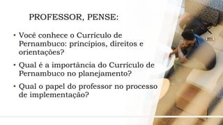 7
PROFESSOR, PENSE:
• Você conhece o Currículo de
Pernambuco: princípios, direitos e
orientações?
• Qual é a importância do Currículo de
Pernambuco no planejamento?
• Qual o papel do professor no processo
de implementação?
 