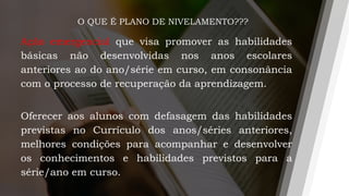 O QUE É PLANO DE NIVELAMENTO???
Ação emergencial que visa promover as habilidades
básicas não desenvolvidas nos anos escolares
anteriores ao do ano/série em curso, em consonância
com o processo de recuperação da aprendizagem.
Oferecer aos alunos com defasagem das habilidades
previstas no Currículo dos anos/séries anteriores,
melhores condições para acompanhar e desenvolver
os conhecimentos e habilidades previstos para a
série/ano em curso.
 