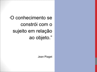 “O conhecimento se
constrói com o
sujeito em relação
ao objeto.”
Jean Piaget
 